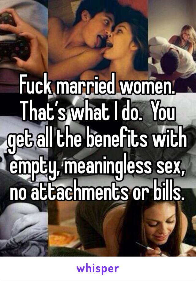 Fuck married women.  That’s what I do.  You get all the benefits with empty, meaningless sex, no attachments or bills.