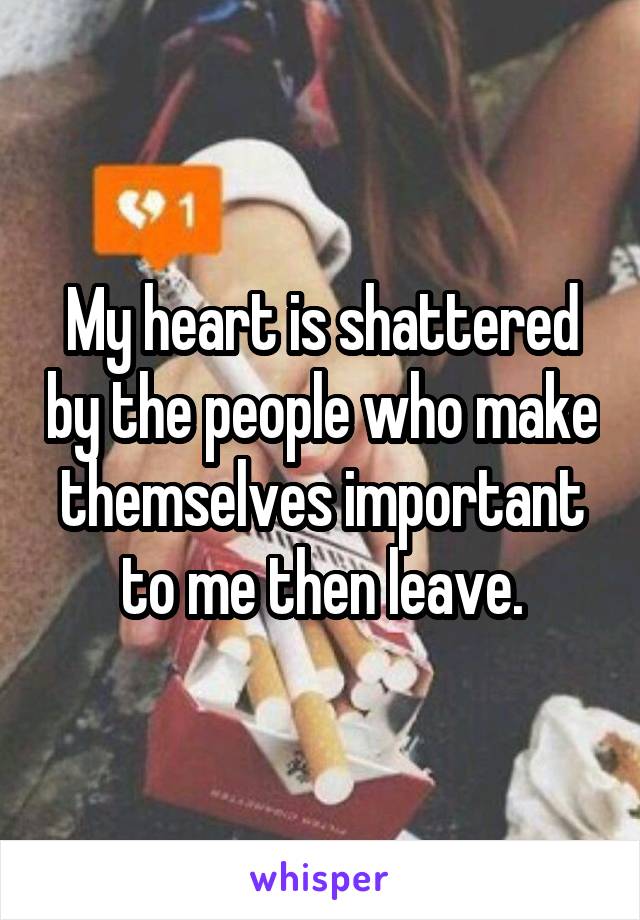 My heart is shattered by the people who make themselves important to me then leave.