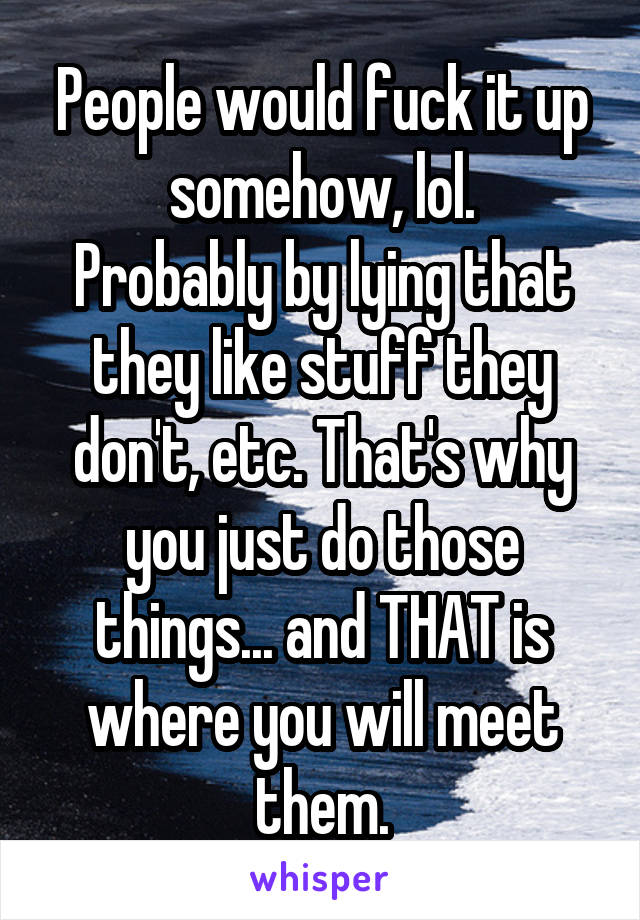 People would fuck it up somehow, lol.
Probably by lying that they like stuff they don't, etc. That's why you just do those things... and THAT is where you will meet them.
