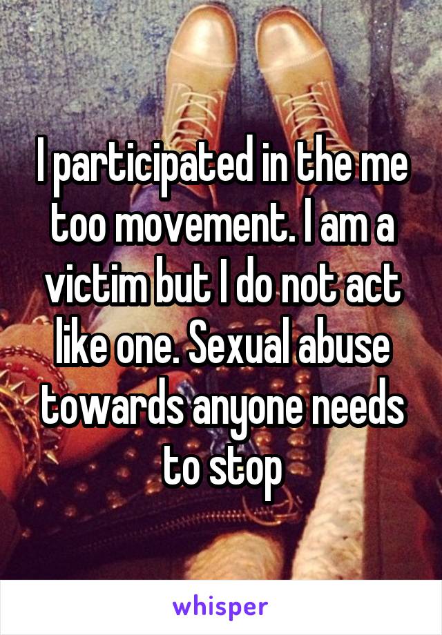 I participated in the me too movement. I am a victim but I do not act like one. Sexual abuse towards anyone needs to stop