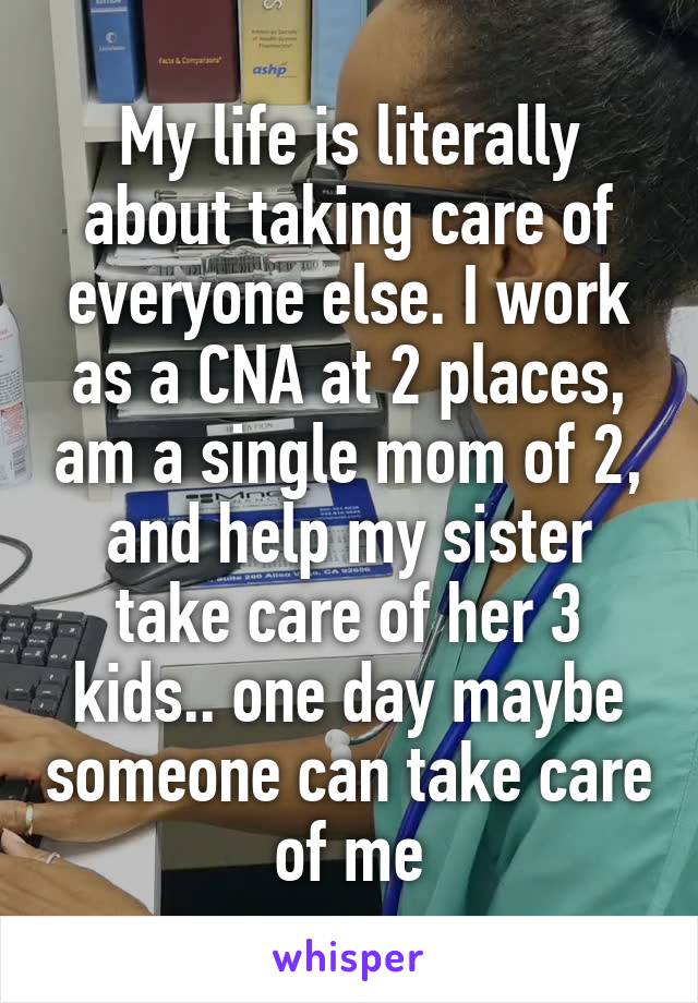 My life is literally about taking care of everyone else. I work as a CNA at 2 places, am a single mom of 2, and help my sister take care of her 3 kids.. one day maybe someone can take care of me