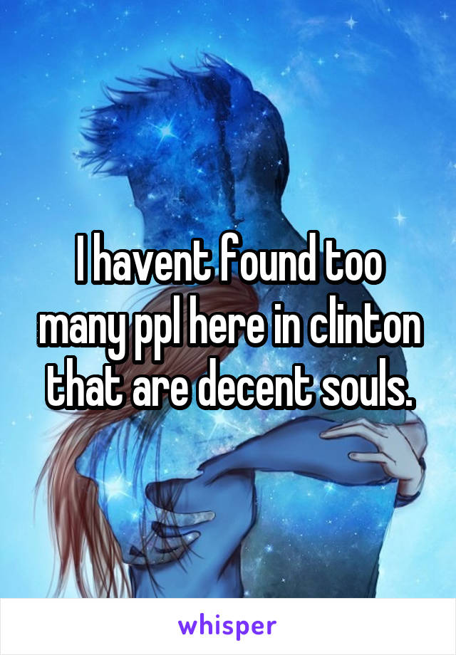 I havent found too many ppl here in clinton that are decent souls.