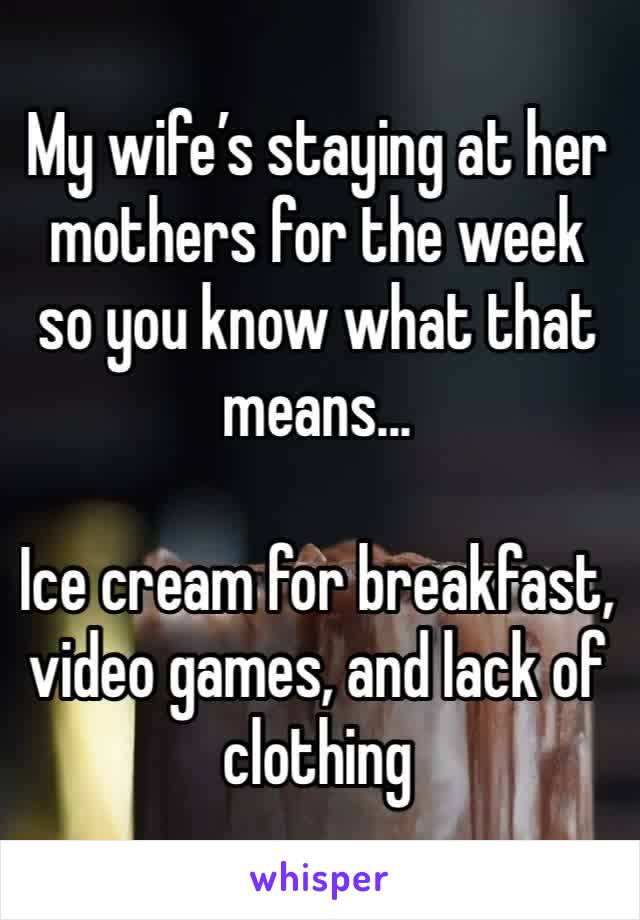 My wife’s staying at her mothers for the week so you know what that means...

Ice cream for breakfast, video games, and lack of clothing
