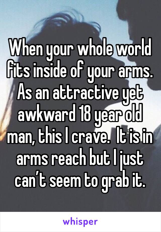 When your whole world fits inside of your arms.  As an attractive yet awkward 18 year old man, this I crave.  It is in arms reach but I just can’t seem to grab it.