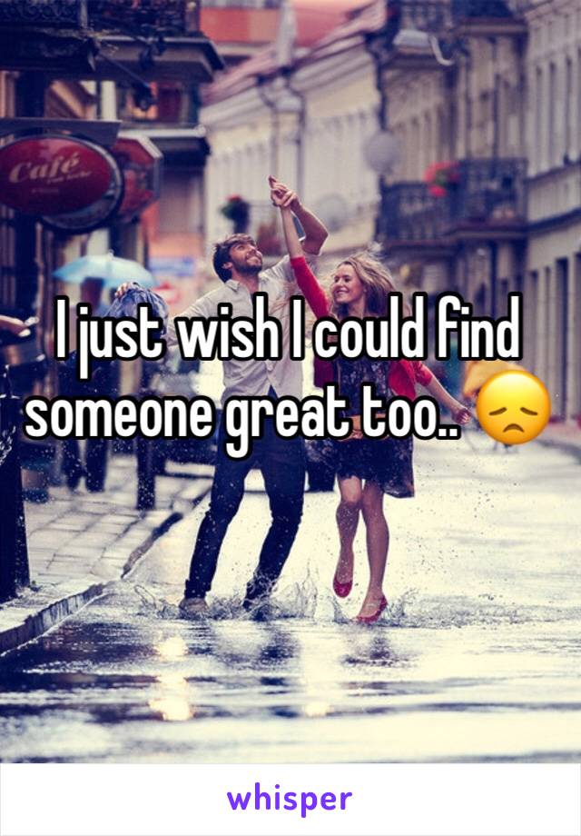 I just wish I could find someone great too.. 😞
