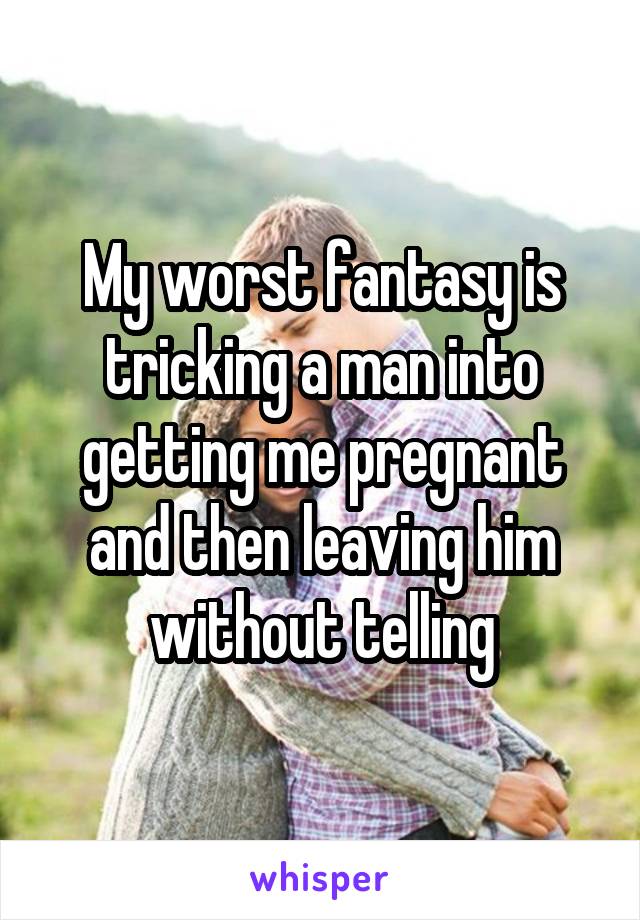 My worst fantasy is tricking a man into getting me pregnant and then leaving him without telling