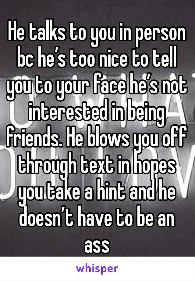 He talks to you in person bc he’s too nice to tell you to your face he’s not interested in being friends. He blows you off through text in hopes you take a hint and he doesn’t have to be an ass 