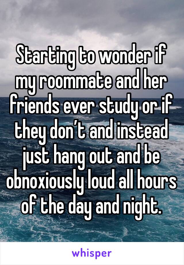 Starting to wonder if my roommate and her friends ever study or if they don’t and instead just hang out and be obnoxiously loud all hours of the day and night.