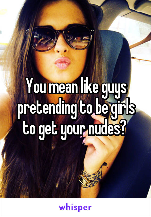 You mean like guys pretending to be girls to get your nudes? 