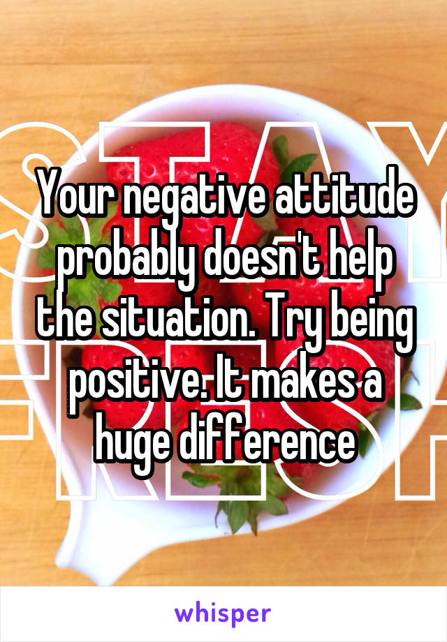 Your negative attitude probably doesn't help the situation. Try being positive. It makes a huge difference