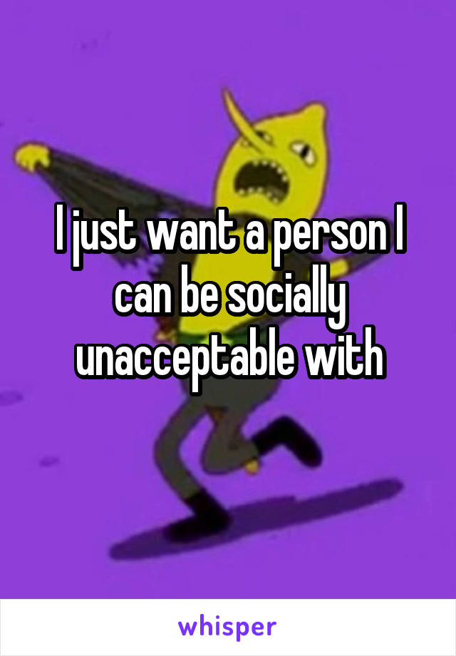 I just want a person I can be socially unacceptable with
