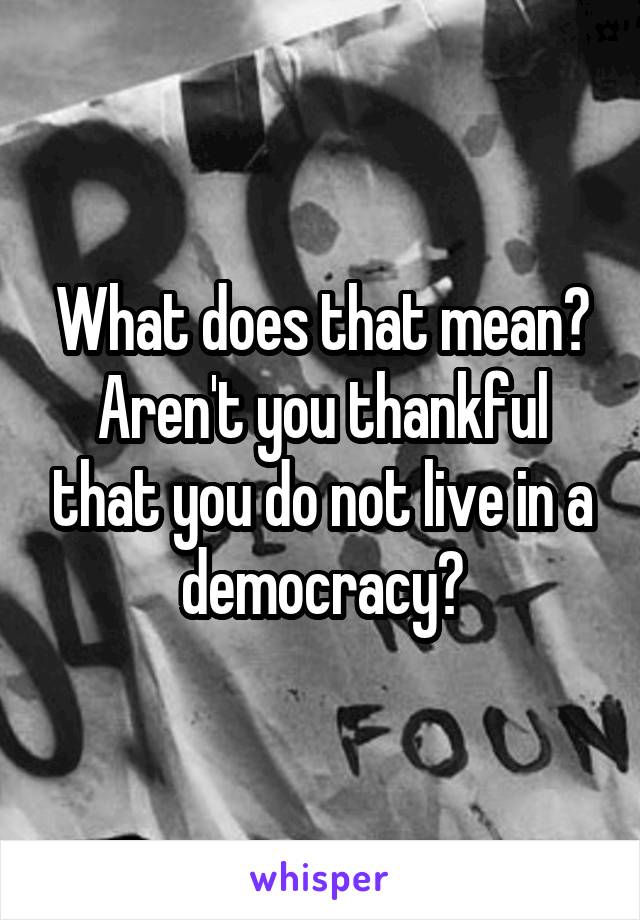What does that mean?
Aren't you thankful that you do not live in a democracy?