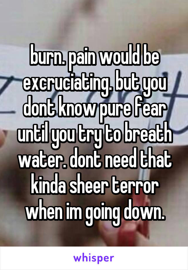 burn. pain would be excruciating. but you dont know pure fear until you try to breath water. dont need that kinda sheer terror when im going down.