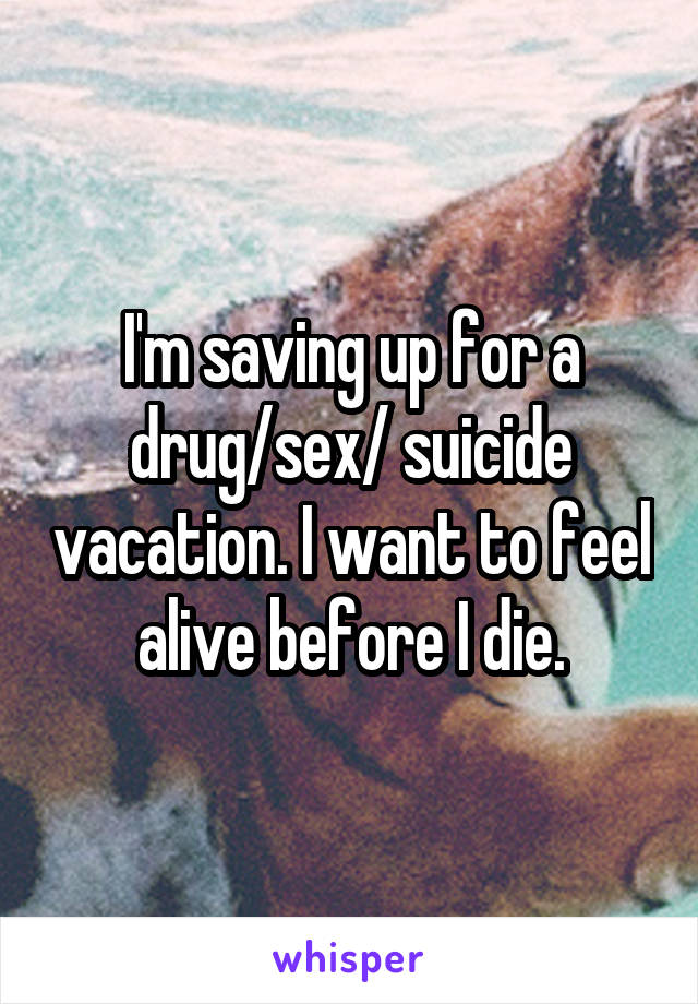 I'm saving up for a drug/sex/ suicide vacation. I want to feel alive before I die.