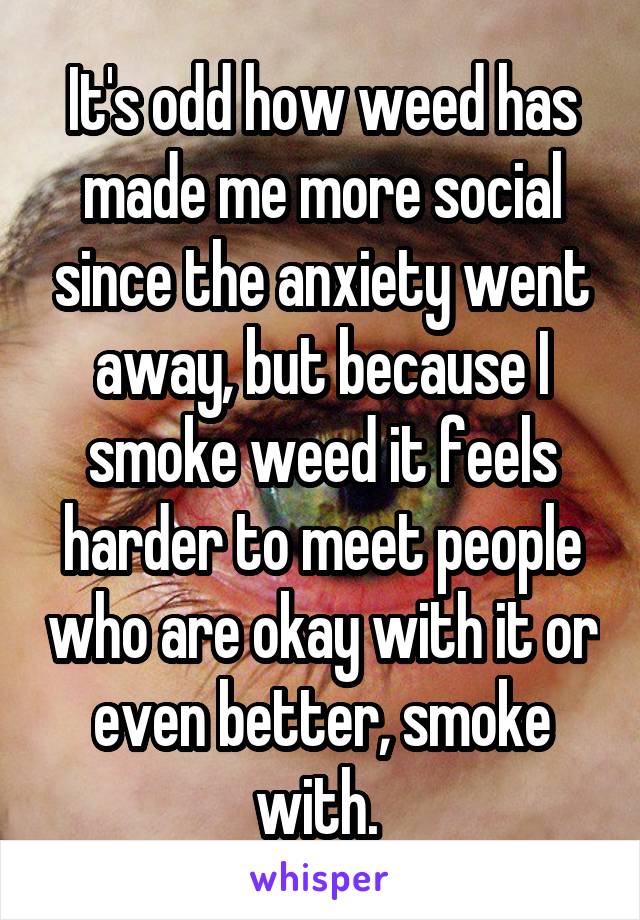 It's odd how weed has made me more social since the anxiety went away, but because I smoke weed it feels harder to meet people who are okay with it or even better, smoke with. 