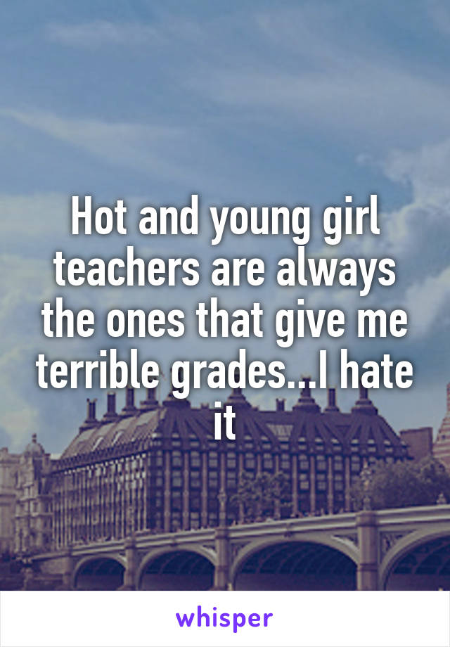 Hot and young girl teachers are always the ones that give me terrible grades...I hate it