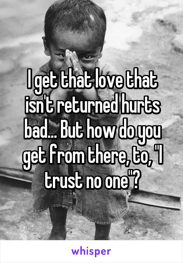 I get that love that isn't returned hurts bad... But how do you get from there, to, "I trust no one"?