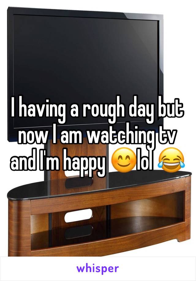 I having a rough day but now I am watching tv and I'm happy 😊lol 😂