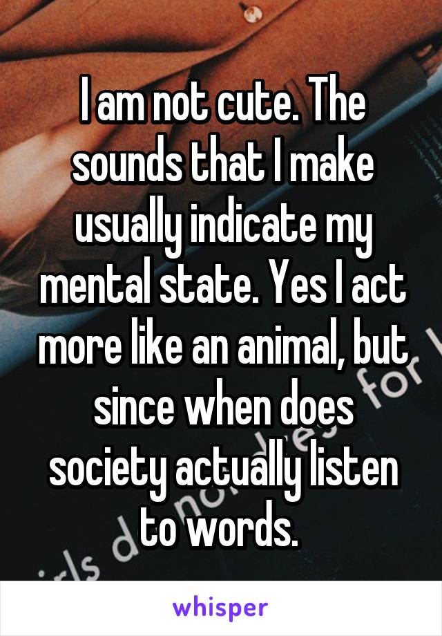 I am not cute. The sounds that I make usually indicate my mental state. Yes I act more like an animal, but since when does society actually listen to words. 
