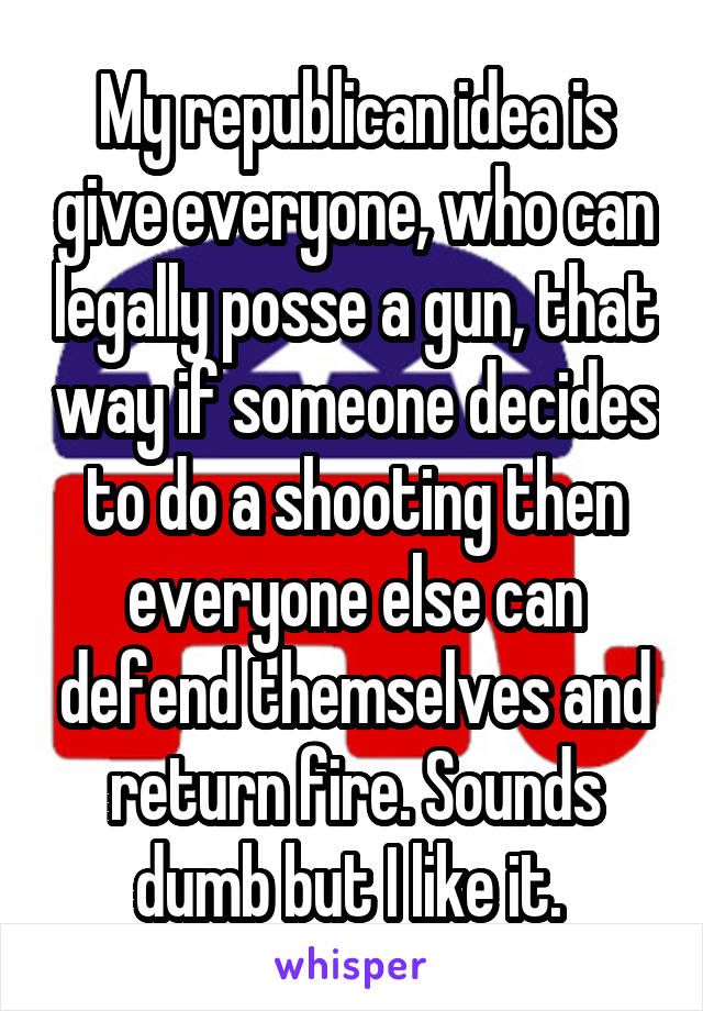 My republican idea is give everyone, who can legally posse a gun, that way if someone decides to do a shooting then everyone else can defend themselves and return fire. Sounds dumb but I like it. 