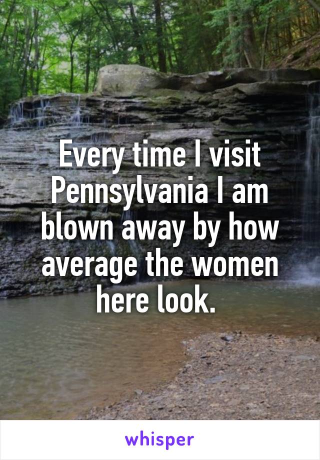Every time I visit Pennsylvania I am blown away by how average the women here look. 
