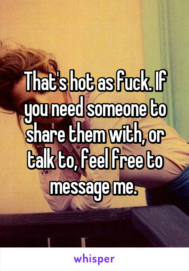 That's hot as fuck. If you need someone to share them with, or talk to, feel free to message me. 