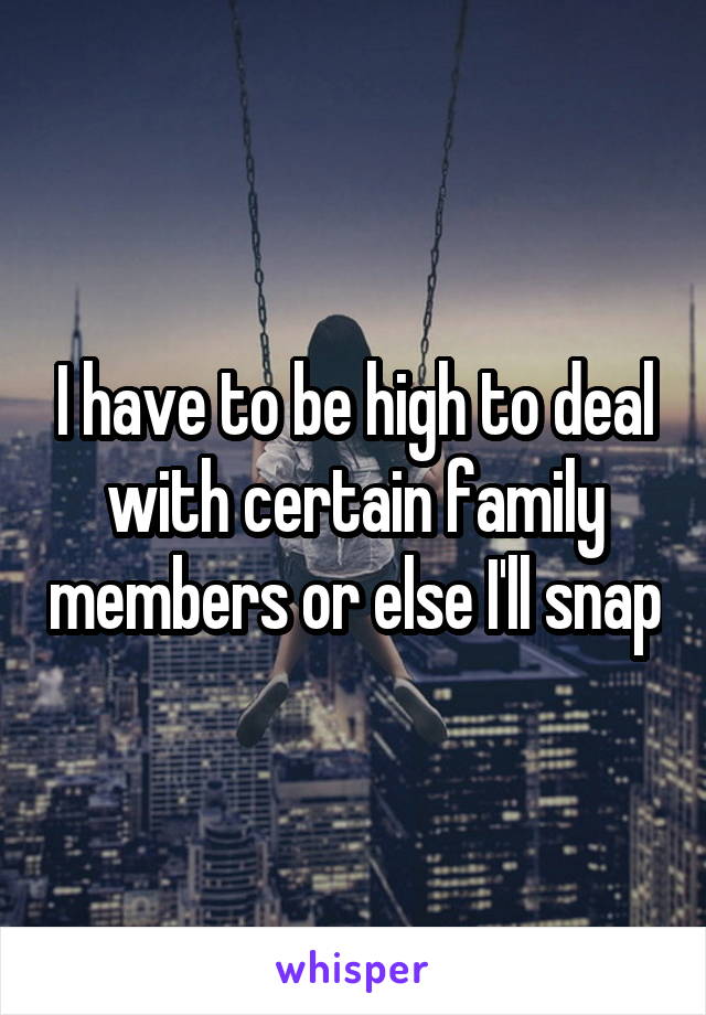 I have to be high to deal with certain family members or else I'll snap