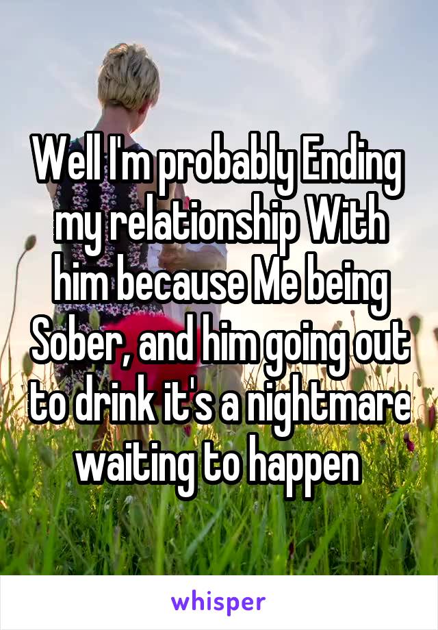 Well I'm probably Ending  my relationship With him because Me being Sober, and him going out to drink it's a nightmare waiting to happen 