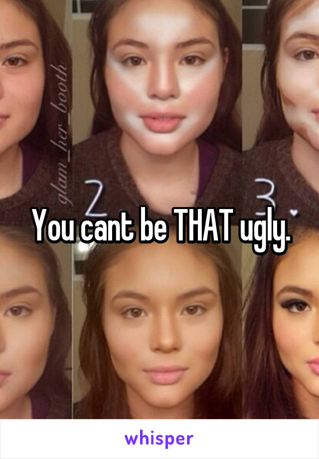 You cant be THAT ugly.