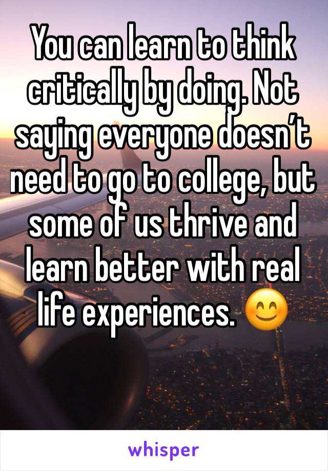 You can learn to think critically by doing. Not saying everyone doesn’t need to go to college, but some of us thrive and learn better with real life experiences. 😊