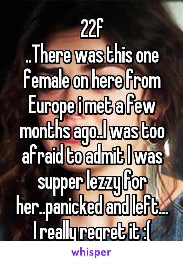 22f
..There was this one female on here from Europe i met a few months ago..I was too afraid to admit I was supper lezzy for her..panicked and left...
I really regret it :(