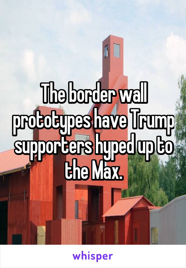 The border wall prototypes have Trump supporters hyped up to the Max.