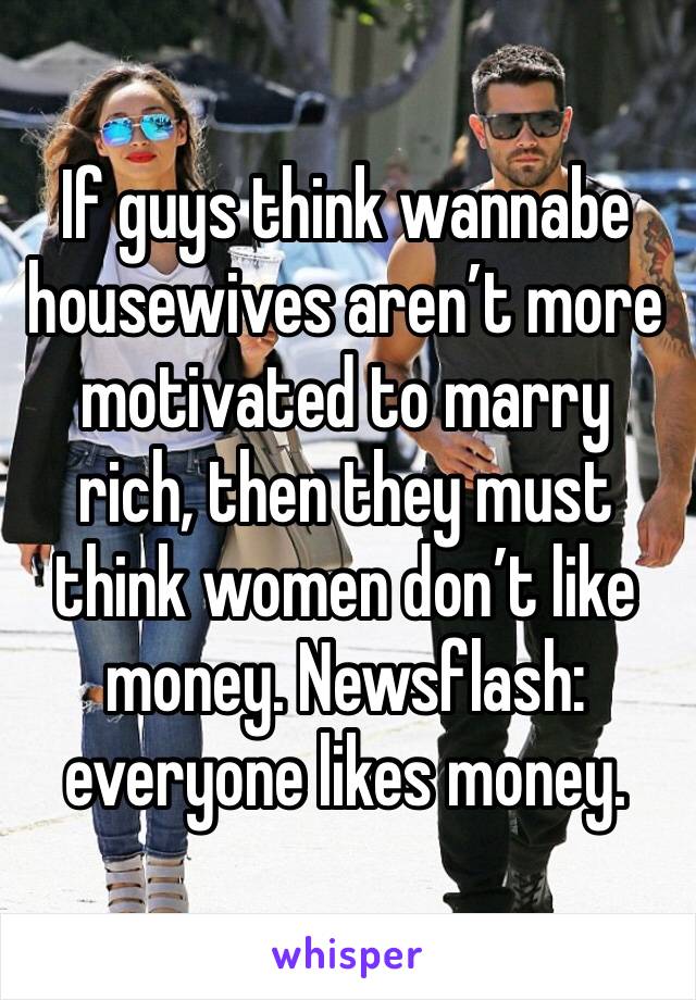 If guys think wannabe housewives aren’t more motivated to marry rich, then they must think women don’t like money. Newsflash: everyone likes money. 