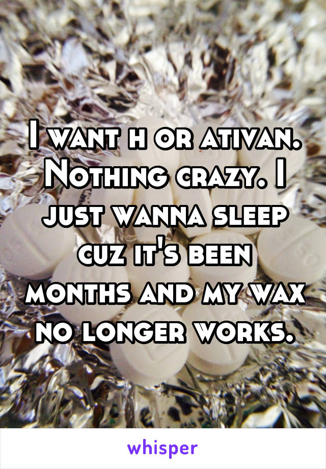I want h or ativan. Nothing crazy. I just wanna sleep cuz it's been months and my wax no longer works.