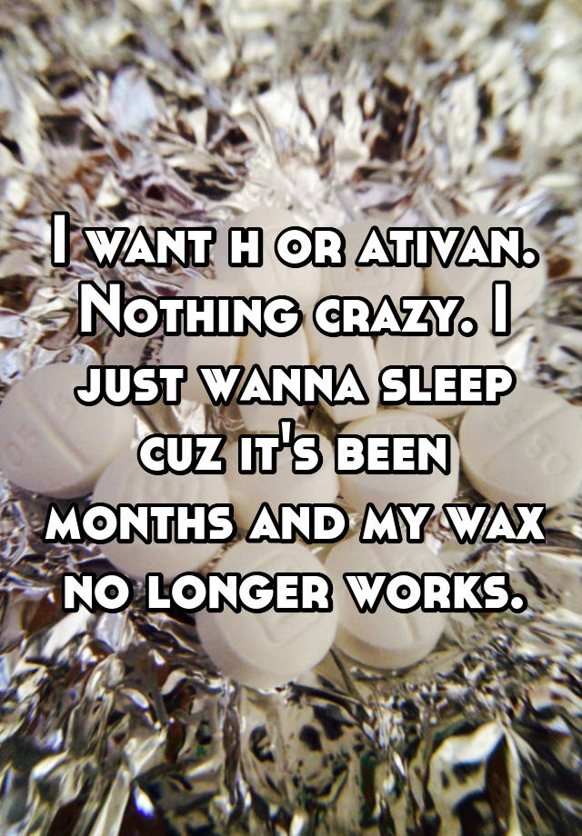 I want h or ativan. Nothing crazy. I just wanna sleep cuz it's been months and my wax no longer works.