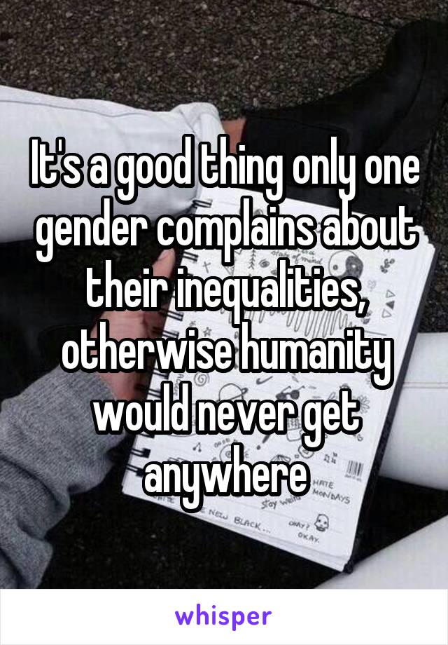 It's a good thing only one gender complains about their inequalities, otherwise humanity would never get anywhere