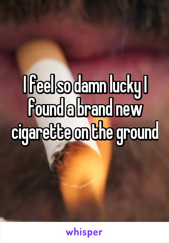 I feel so damn lucky I found a brand new cigarette on the ground  