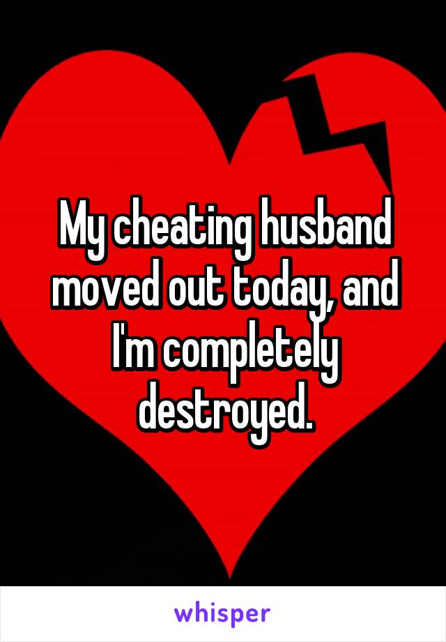 My cheating husband moved out today, and I'm completely destroyed.