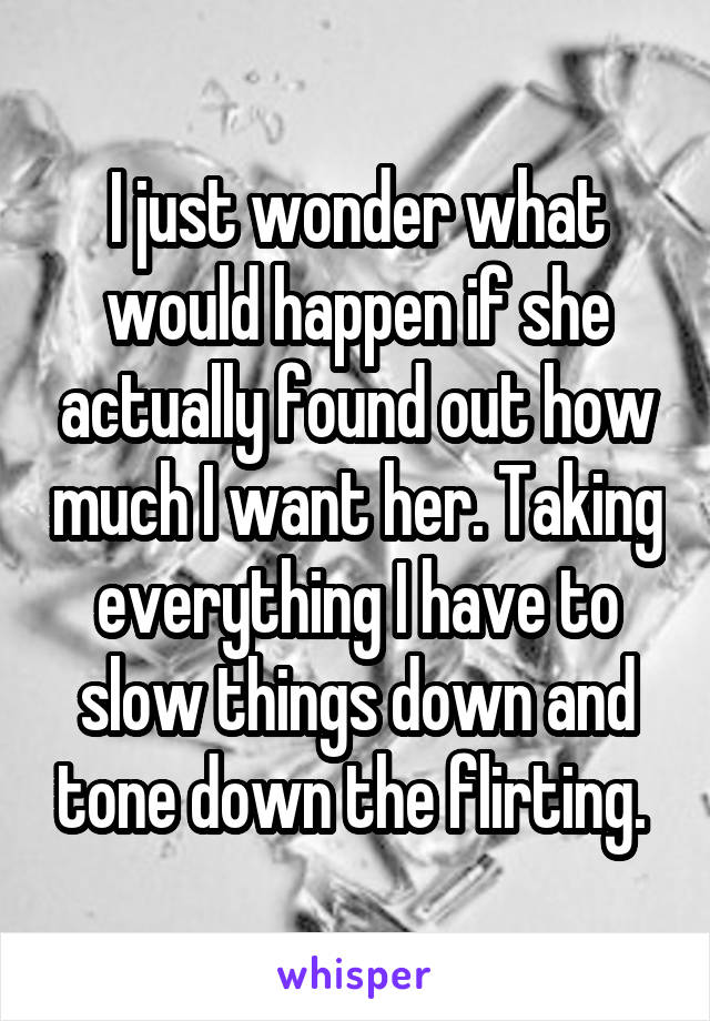 I just wonder what would happen if she actually found out how much I want her. Taking everything I have to slow things down and tone down the flirting. 