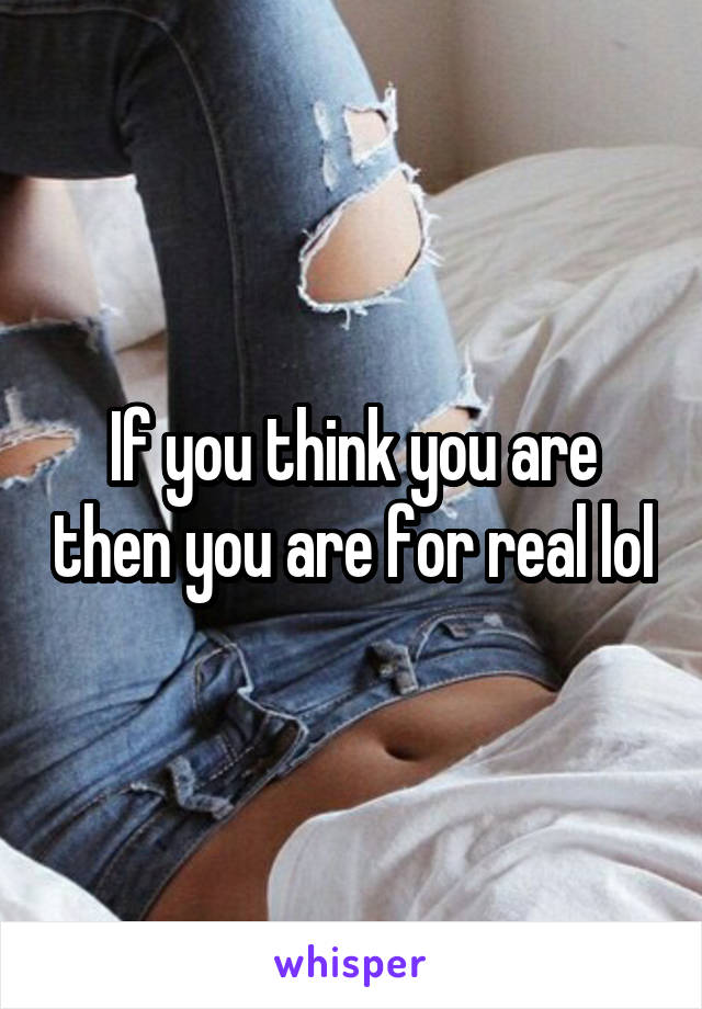 If you think you are then you are for real lol