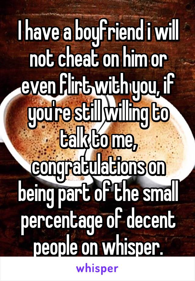 I have a boyfriend i will not cheat on him or even flirt with you, if you're still willing to talk to me, congratulations on being part of the small percentage of decent people on whisper.
