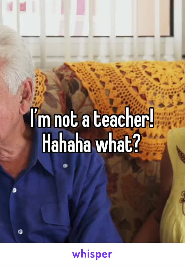 I’m not a teacher! Hahaha what?