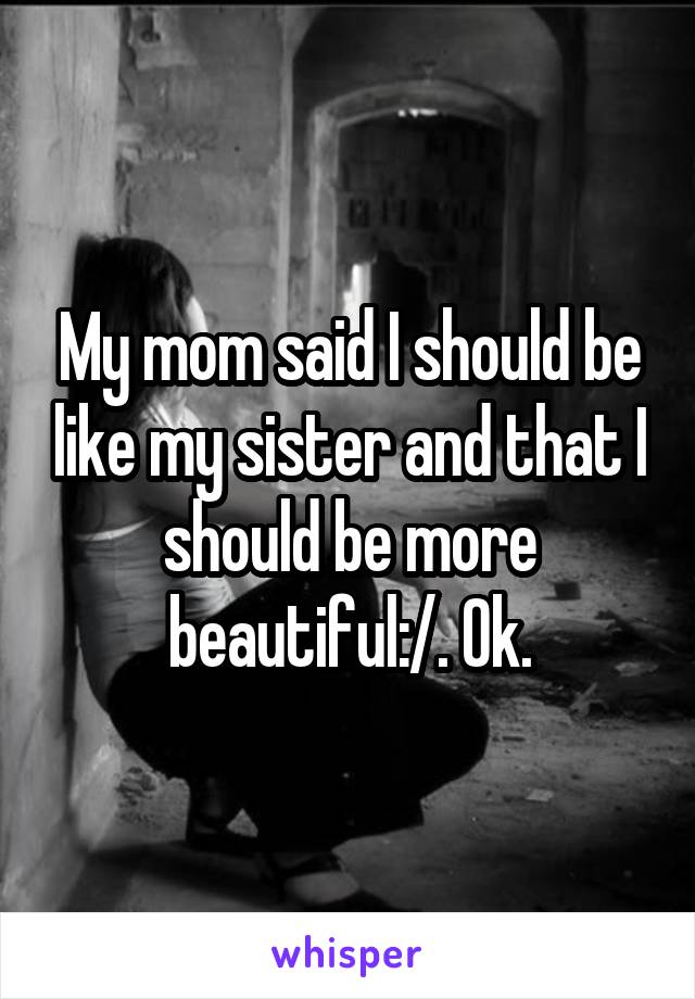 My mom said I should be like my sister and that I should be more beautiful:/. Ok.