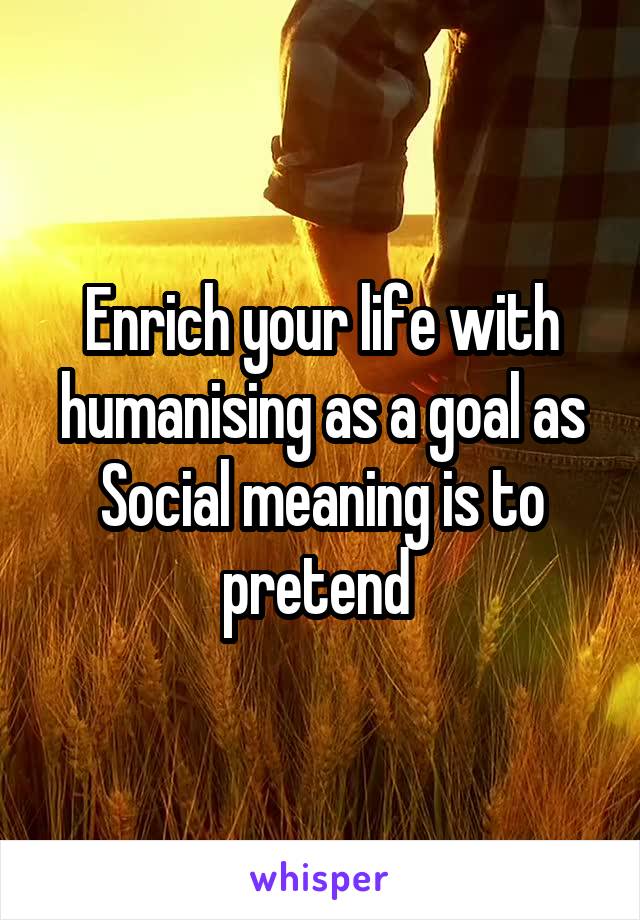 Enrich your life with humanising as a goal as Social meaning is to pretend 