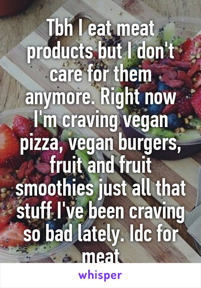 Tbh I eat meat products but I don't care for them anymore. Right now I'm craving vegan pizza, vegan burgers, fruit and fruit smoothies just all that stuff I've been craving so bad lately. Idc for meat