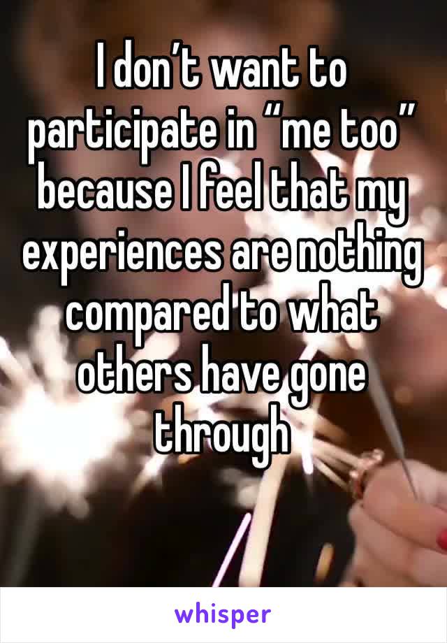I don’t want to participate in “me too” because I feel that my experiences are nothing compared to what others have gone through 