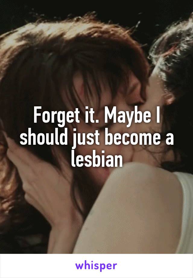 Forget it. Maybe I should just become a lesbian