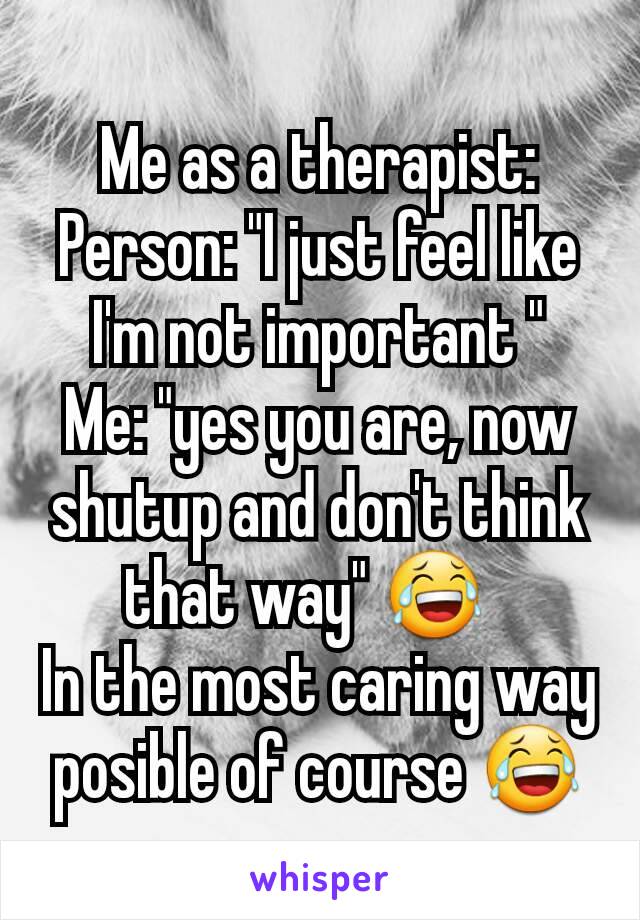 Me as a therapist:
Person: "I just feel like I'm not important "
Me: "yes you are, now shutup and don't think that way" 😂  
In the most caring way posible of course 😂