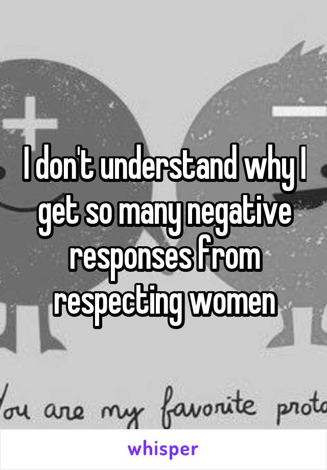 I don't understand why I get so many negative responses from respecting women