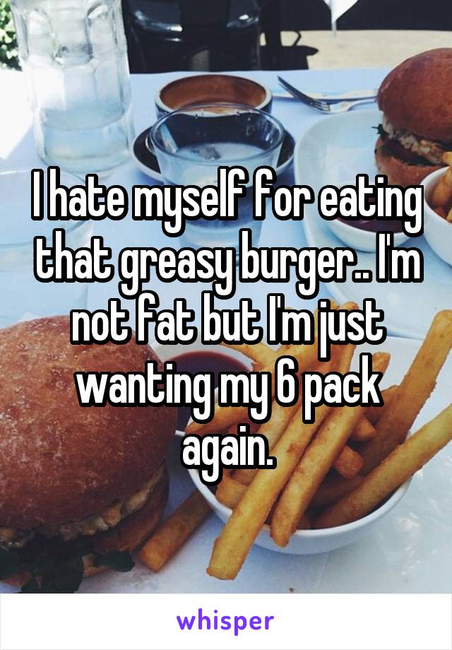 I hate myself for eating that greasy burger.. I'm not fat but I'm just wanting my 6 pack again.